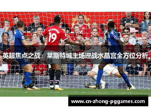 英超焦点之战:莱斯特城主场迎战水晶宫全方位分析 英超焦点之战:莱斯特城主场迎战水晶宫全方位分析