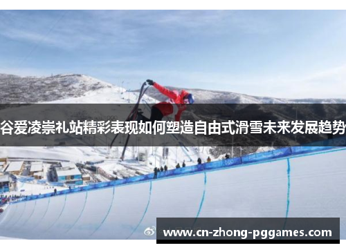 谷爱凌崇礼站精彩表现如何塑造自由式滑雪未来发展趋势