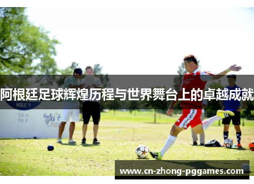 阿根廷足球辉煌历程与世界舞台上的卓越成就 阿根廷足球辉煌历程与世界舞台上的卓越成就