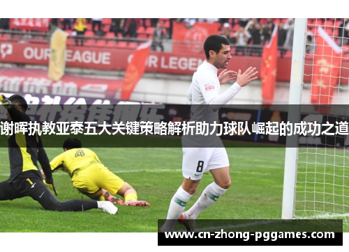 谢晖执教亚泰五大关键策略解析助力球队崛起的成功之道 谢晖执教亚泰五大关键策略解析助力球队崛起的成功之道