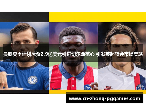 曼联夏季计划斥资2.9亿美元引进切尔西核心 引发英超转会市场震荡