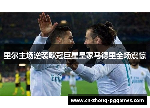 里尔主场逆袭欧冠巨星皇家马德里全场震惊